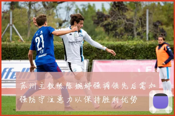 苏州主教练陈婉婷强调领先后需加强防守注意力以保持胜利优势