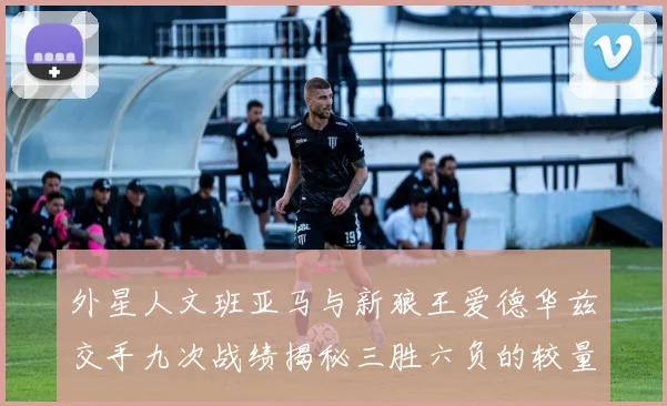 外星人文班亚马与新狼王爱德华兹交手九次战绩揭秘三胜六负的较量分析