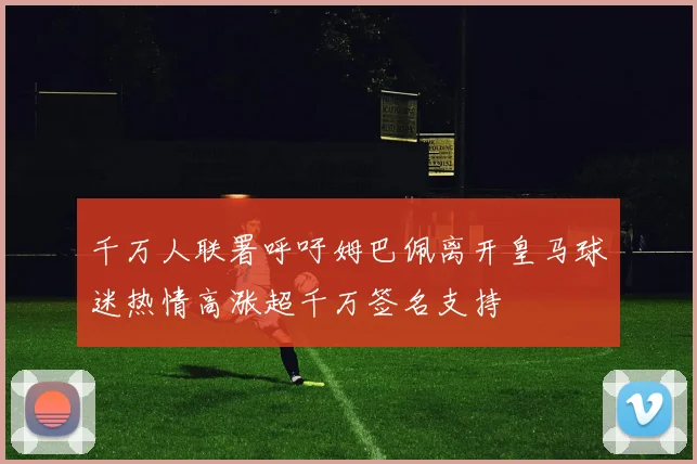 千万人联署呼吁姆巴佩离开皇马球迷热情高涨超千万签名支持