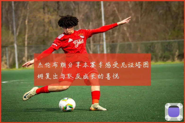 杰伦布朗分享本赛季感受见证塔图姆复出与队友成长的喜悦