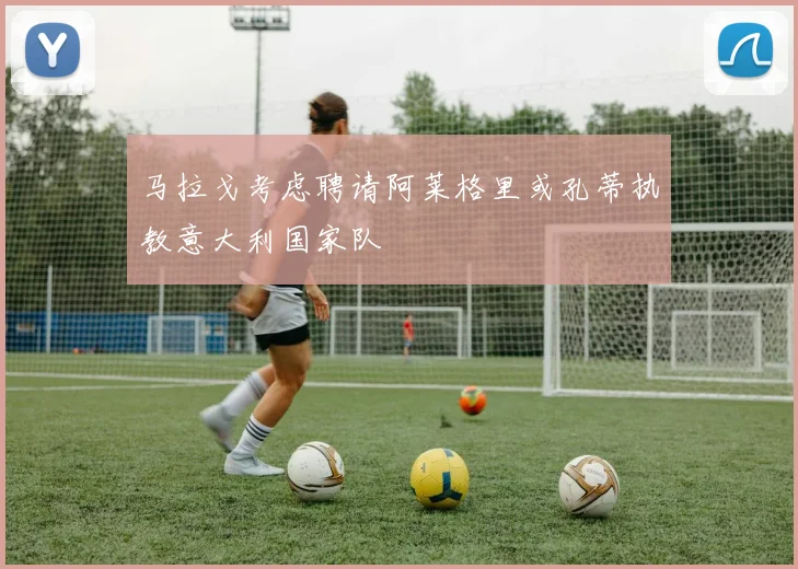 马拉戈考虑聘请阿莱格里或孔蒂执教意大利国家队