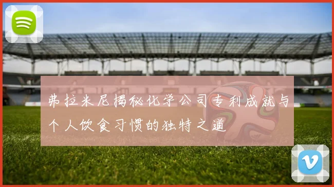 弗拉米尼揭秘化学公司专利成就与个人饮食习惯的独特之道