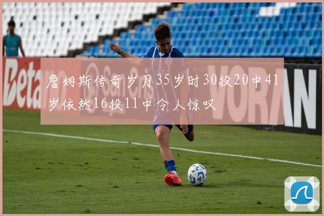 詹姆斯传奇岁月35岁时30投20中41岁依然16投11中令人惊叹
