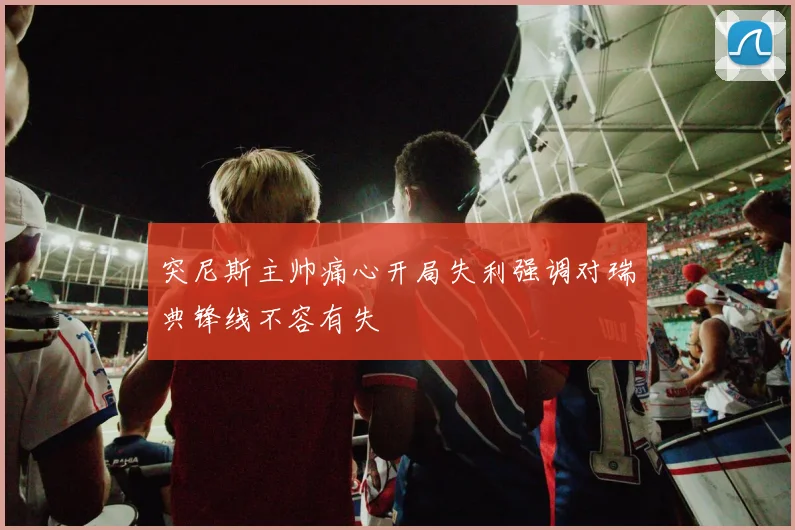突尼斯主帅痛心开局失利强调对瑞典锋线不容有失